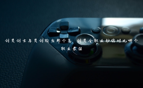 剑灵剑士与灵剑输出那个高 剑灵全职业秒伤对比哪个职业最强 剑灵剑士与灵剑输出那个高 剑灵全职业秒伤对比哪个职业最强
