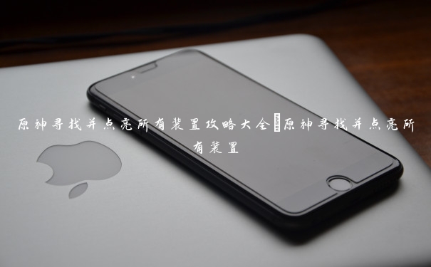 原神寻找并点亮所有装置攻略大全_原神寻找并点亮所有装置 原神寻找并点亮所有装置攻略大全_原神寻找并点亮所有装置