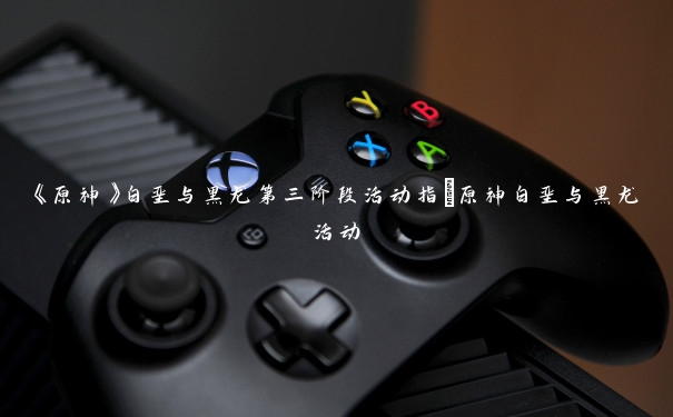《原神》白垩与黑龙第三阶段活动指_原神白垩与黑龙活动