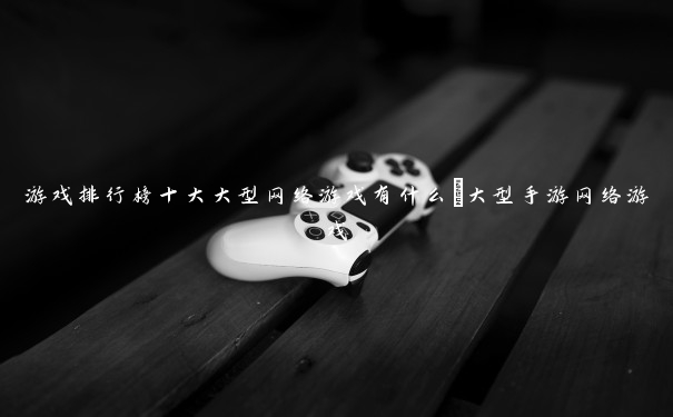 游戏排行榜十大大型网络游戏有什么_大型手游网络游戏