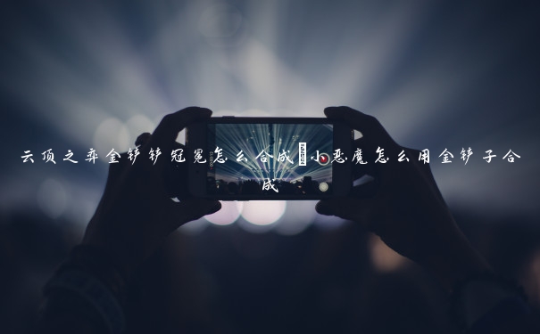 云顶之弈金铲铲冠冕怎么合成_小恶魔怎么用金铲子合成