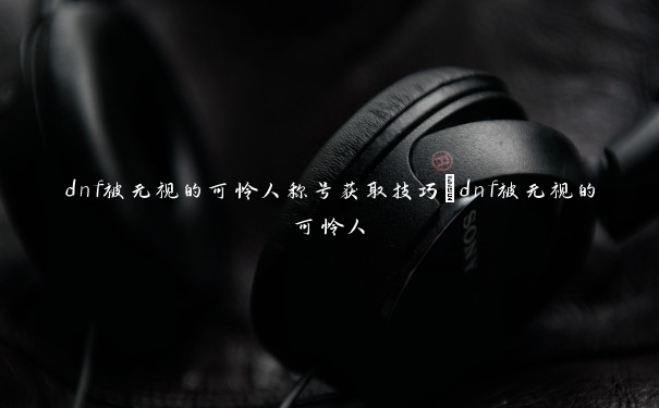 dnf被无视的可怜人称号获取技巧_dnf被无视的可怜人 dnf被无视的可怜人称号获取技巧_dnf被无视的可怜人