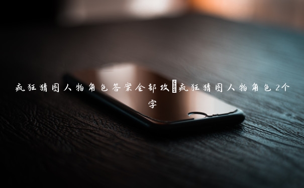 疯狂猜图人物角色答案全部攻_疯狂猜图人物角色2个字
