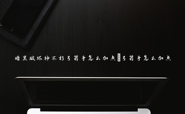 暗黑破坏神不朽弓箭手怎么加点_弓箭手怎么加点 暗黑破坏神不朽弓箭手怎么加点_弓箭手怎么加点