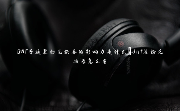 DNF普通装扮兑换券的影响力是什么_dnf装扮兑换券怎么用 DNF普通装扮兑换券的影响力是什么_dnf装扮兑换券怎么用