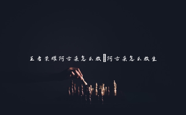 王者荣耀阿古朵怎么放_阿古朵怎么放生 王者荣耀阿古朵怎么放_阿古朵怎么放生