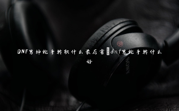DNF男神枪手转职什么最厉害_dnf男枪手转什么好 DNF男神枪手转职什么最厉害_dnf男枪手转什么好