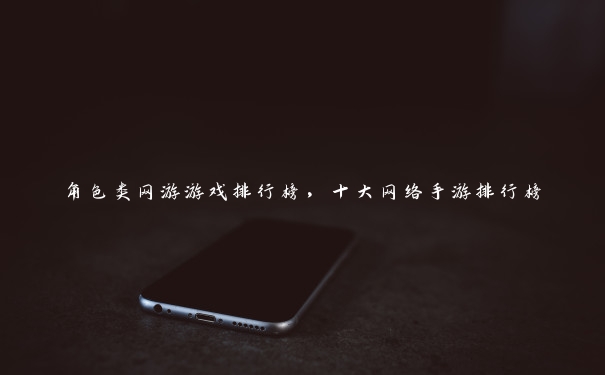 角色类网游游戏排行榜，十大网络手游排行榜