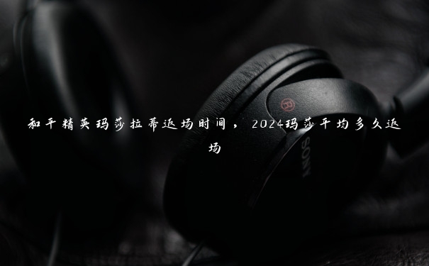 和平精英玛莎拉蒂返场时间，2024玛莎平均多久返场
