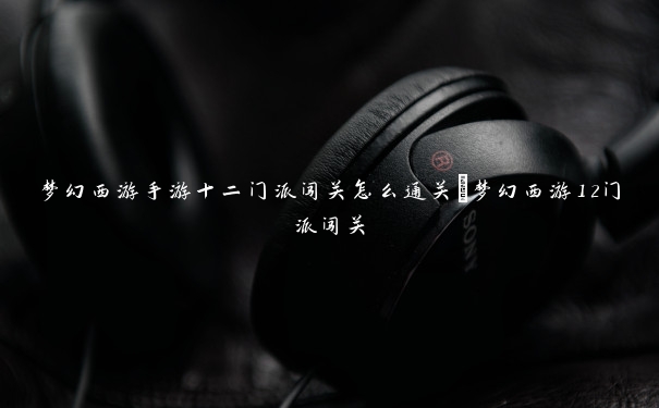 梦幻西游手游十二门派闯关怎么通关_梦幻西游12门派闯关