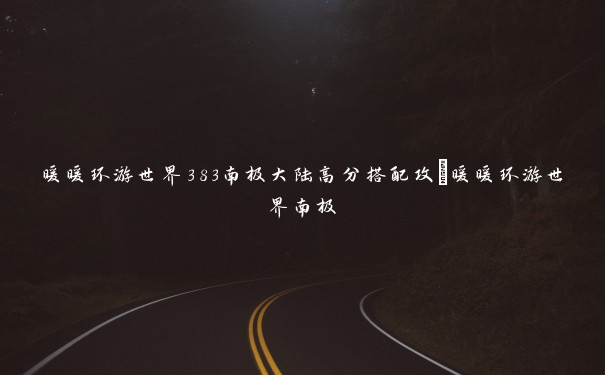 暖暖环游世界383南极大陆高分搭配攻_暖暖环游世界南极 暖暖环游世界383南极大陆高分搭配攻_暖暖环游世界南极