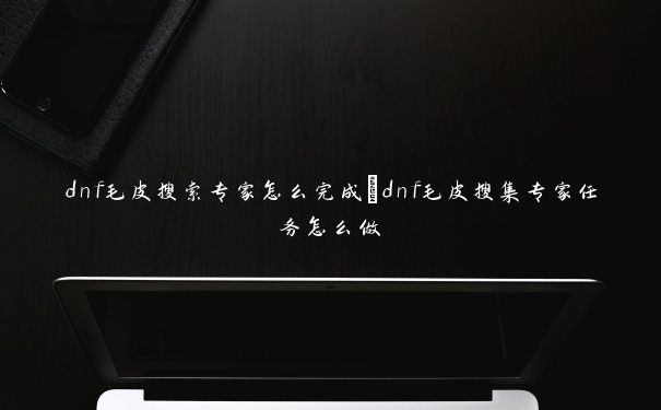 dnf毛皮搜索专家怎么完成_dnf毛皮搜集专家任务怎么做 dnf毛皮搜索专家怎么完成_dnf毛皮搜集专家任务怎么做