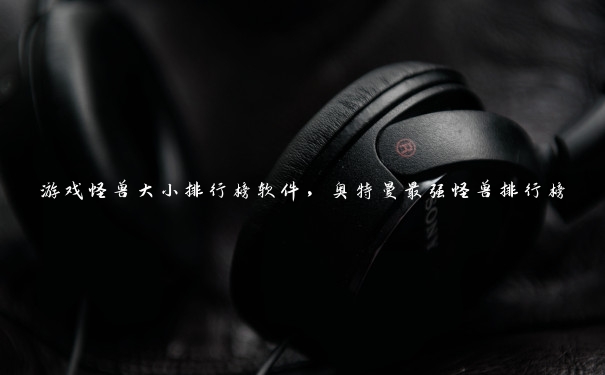 游戏怪兽大小排行榜软件，奥特曼最强怪兽排行榜