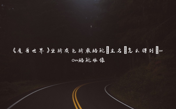 《魔兽世界》坐骑灰色骑乘骆驼[主名]怎么得到_wow骆驼雕像