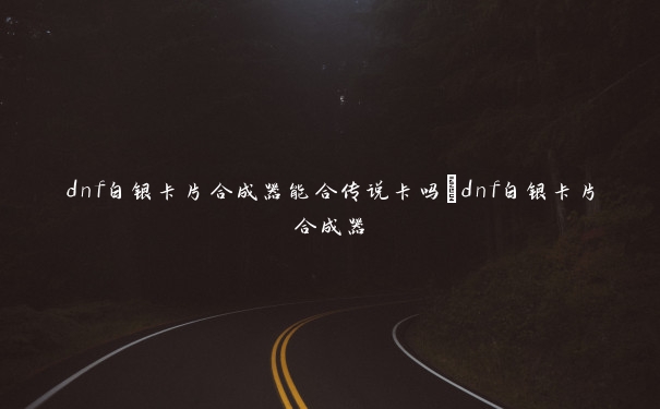dnf白银卡片合成器能合传说卡吗_dnf白银卡片合成器