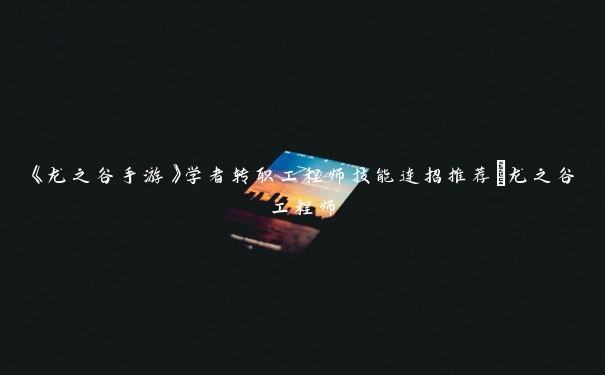 《龙之谷手游》学者转职工程师技能连招推荐_龙之谷工程师 《龙之谷手游》学者转职工程师技能连招推荐_龙之谷工程师