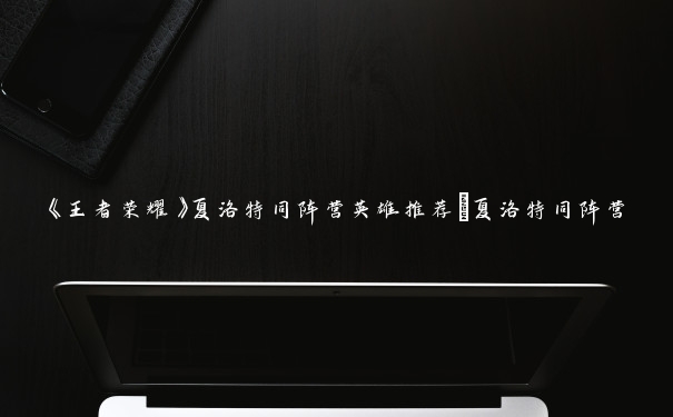 《王者荣耀》夏洛特同阵营英雄推荐_夏洛特同阵营