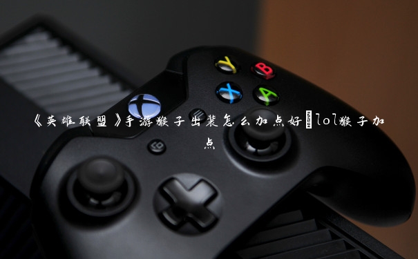 《英雄联盟》手游猴子出装怎么加点好_lol猴子加点
