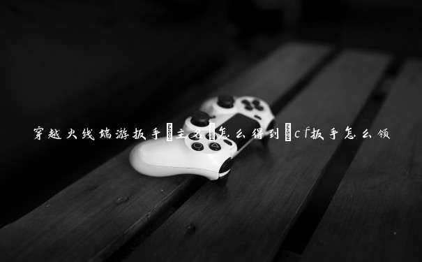 穿越火线端游扳手[主名]怎么得到_cf扳手怎么领