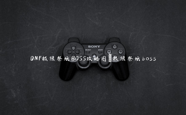 DNF极限祭坛BOSS攻略图_极限祭坛boss DNF极限祭坛BOSS攻略图_极限祭坛boss