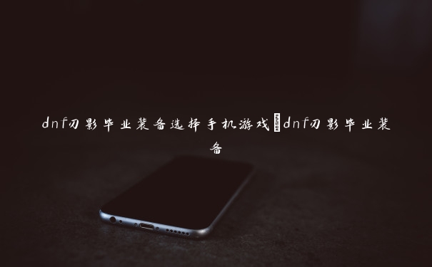 dnf刃影毕业装备选择手机游戏_dnf刃影毕业装备 dnf刃影毕业装备选择手机游戏_dnf刃影毕业装备