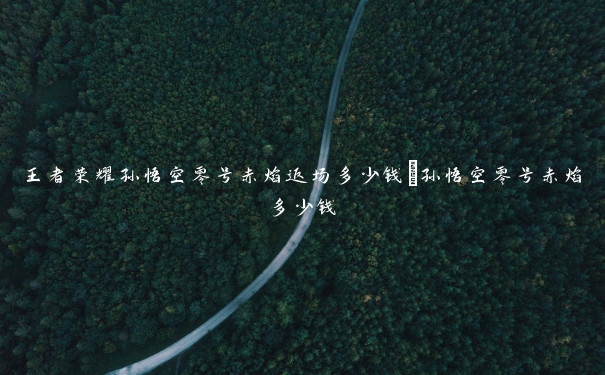 王者荣耀孙悟空零号赤焰返场多少钱_孙悟空零号赤焰多少钱 王者荣耀孙悟空零号赤焰返场多少钱_孙悟空零号赤焰多少钱