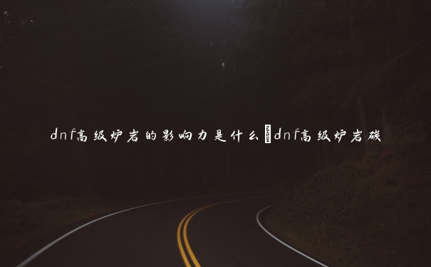 dnf高级炉岩的影响力是什么_dnf高级炉岩碳 dnf高级炉岩的影响力是什么_dnf高级炉岩碳