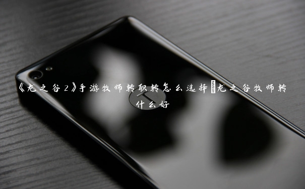 《龙之谷2》手游牧师转职转怎么选择_龙之谷牧师转什么好 《龙之谷2》手游牧师转职转怎么选择_龙之谷牧师转什么好