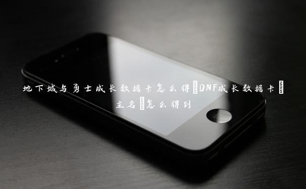 地下城与勇士成长数据卡怎么得_DNF成长数据卡[主名]怎么得到