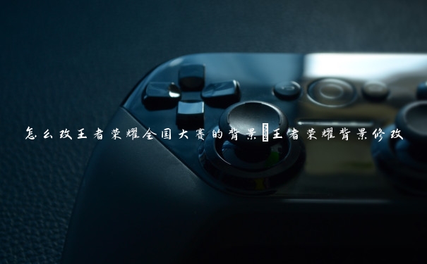 怎么改王者荣耀全国大赛的背景_王者荣耀背景修改 怎么改王者荣耀全国大赛的背景_王者荣耀背景修改