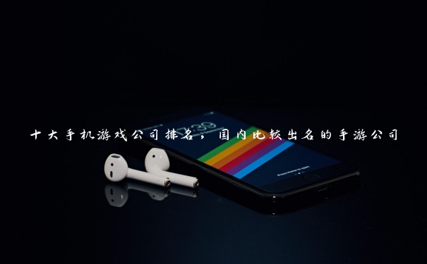 十大手机游戏公司排名，国内比较出名的手游公司