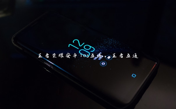 王者荣耀安卓ios互通,王者互通 王者荣耀安卓ios互通,王者互通