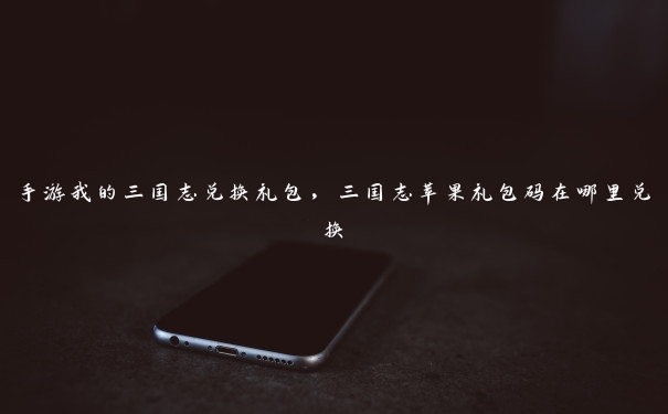 手游我的三国志兑换礼包,三国志苹果礼包码在哪里兑换 手游我的三国志兑换礼包,三国志苹果礼包码在哪里兑换