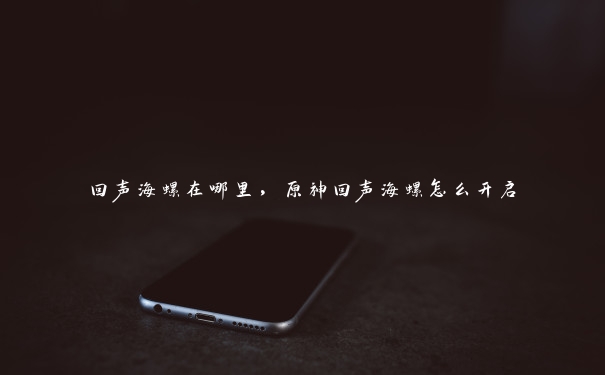 回声海螺在哪里,原神回声海螺怎么开启 回声海螺在哪里,原神回声海螺怎么开启