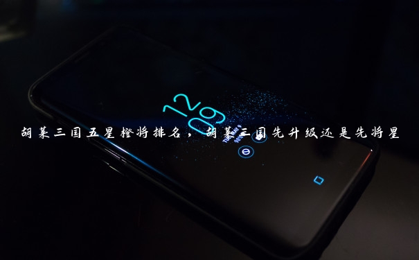 胡莱三国五星橙将排名,胡莱三国先升级还是先将星 胡莱三国五星橙将排名,胡莱三国先升级还是先将星