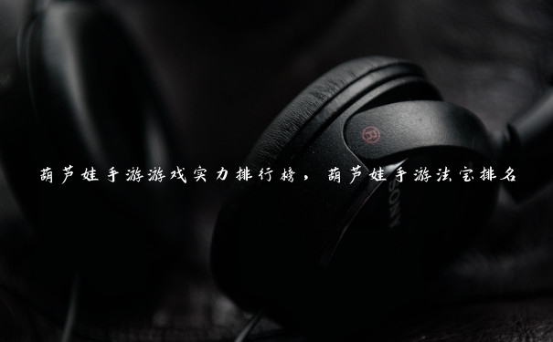 葫芦娃手游游戏实力排行榜,葫芦娃手游法宝排名 葫芦娃手游游戏实力排行榜,葫芦娃手游法宝排名