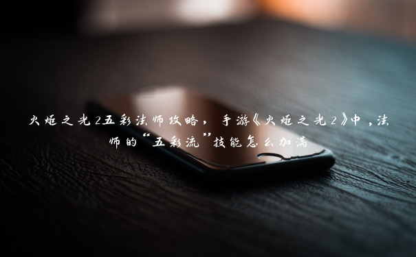 火炬之光2五彩法师攻略,手游《火炬之光2》中,法师的“五彩流”技能怎么加满 火炬之光2五彩法师攻略,手游《火炬之光2》中,法师的“五彩流”技能怎么加满