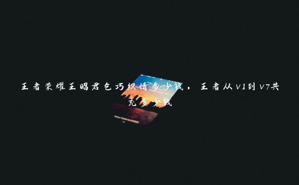 王者荣耀王昭君乞巧织情多少钱,王者从v1到v7共充多少钱 王者荣耀王昭君乞巧织情多少钱,王者从v1到v7共充多少钱