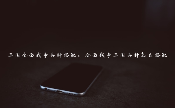 三国全面战争兵种搭配,全面战争三国兵种怎么搭配 三国全面战争兵种搭配,全面战争三国兵种怎么搭配