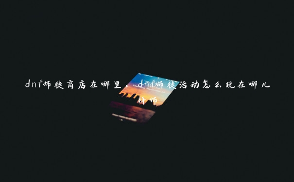 dnf师徒商店在哪里,dnf师徒活动怎么玩在哪儿拜师 dnf师徒商店在哪里,dnf师徒活动怎么玩在哪儿拜师