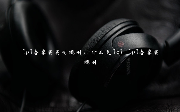 lpl春季赛赛制规则,什么是lol lpl春季赛规则 lpl春季赛赛制规则,什么是lol lpl春季赛规则