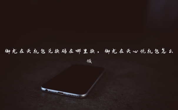 御龙在天礼包兑换码在哪里换，御龙在天心悦礼包怎么领