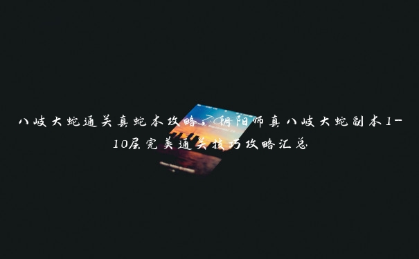 八岐大蛇通关真蛇本攻略,阴阳师真八岐大蛇副本1-10层完美通关技巧攻略汇总 八岐大蛇通关真蛇本攻略,阴阳师真八岐大蛇副本1-10层完美通关技巧攻略汇总
