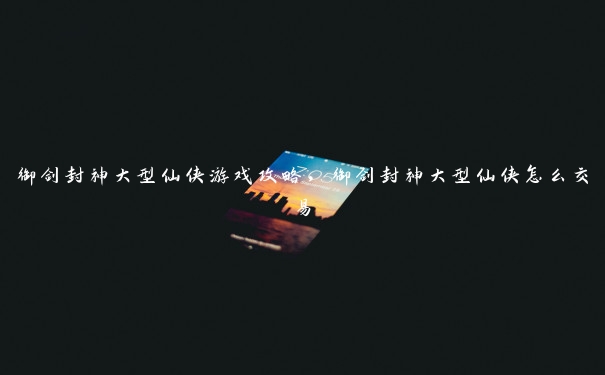 御剑封神大型仙侠游戏攻略,御剑封神大型仙侠怎么交易 御剑封神大型仙侠游戏攻略,御剑封神大型仙侠怎么交易