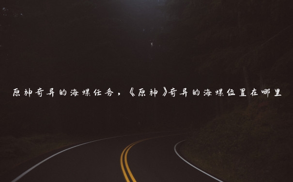 原神奇异的海螺任务,《原神》奇异的海螺位置在哪里 原神奇异的海螺任务,《原神》奇异的海螺位置在哪里