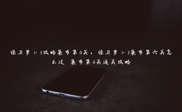 保卫萝卜3攻略集市第6关,保卫萝卜3集市第六关怎么过 集市第6关通关攻略 保卫萝卜3攻略集市第6关,保卫萝卜3集市第六关怎么过 集市第6关通关攻略