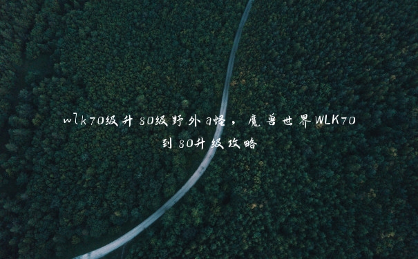 wlk70级升80级野外a怪,魔兽世界WLK70到80升级攻略 wlk70级升80级野外a怪,魔兽世界WLK70到80升级攻略