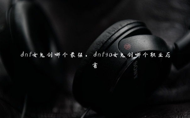 dnf女鬼剑哪个最强,dnf90女鬼剑哪个职业厉害 dnf女鬼剑哪个最强,dnf90女鬼剑哪个职业厉害