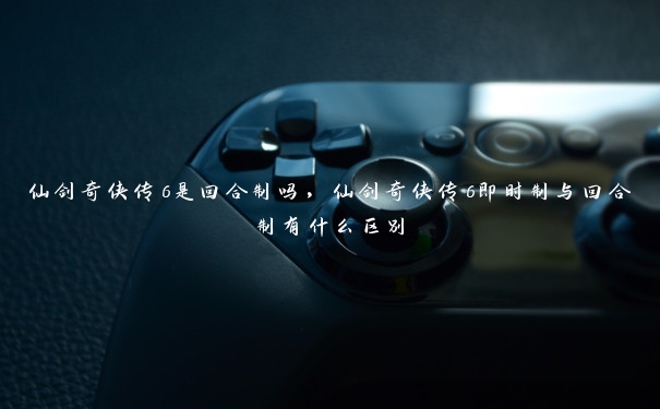 仙剑奇侠传6是回合制吗，仙剑奇侠传6即时制与回合制有什么区别